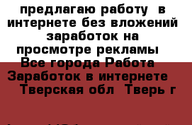 предлагаю работу  в интернете без вложений,заработок на просмотре рекламы - Все города Работа » Заработок в интернете   . Тверская обл.,Тверь г.